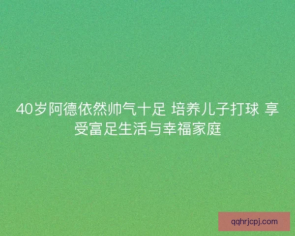 40岁阿德依然帅气十足 培养儿子打球 享受富足生活与幸福家庭