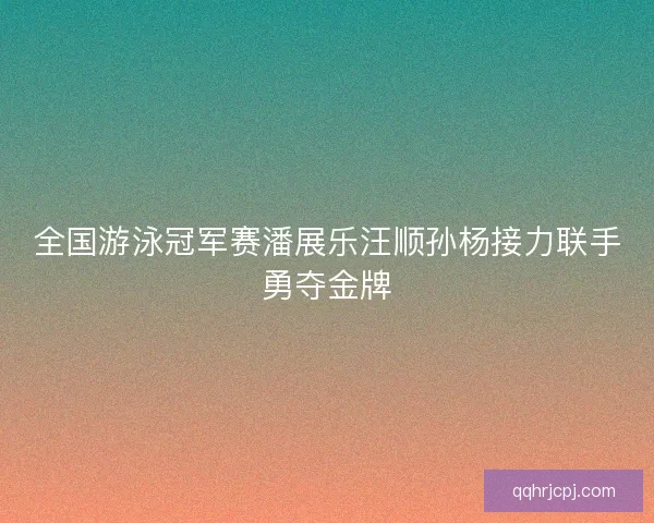 全国游泳冠军赛潘展乐汪顺孙杨接力联手勇夺金牌