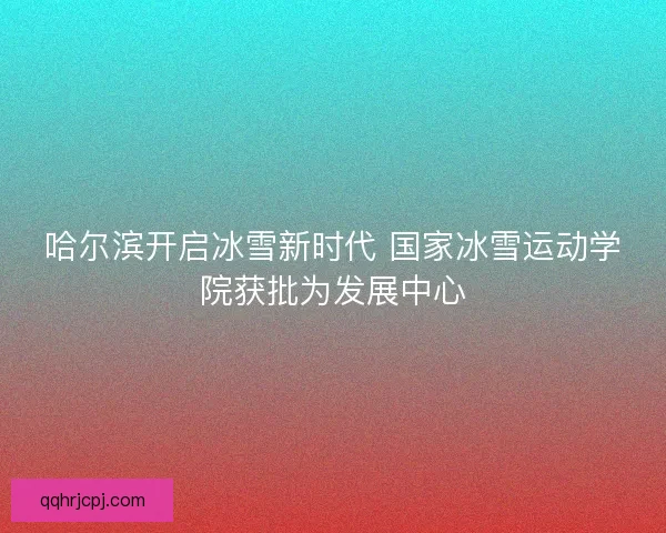 哈尔滨开启冰雪新时代 国家冰雪运动学院获批为发展中心