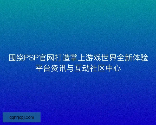 围绕PSP官网打造掌上游戏世界全新体验平台资讯与互动社区中心