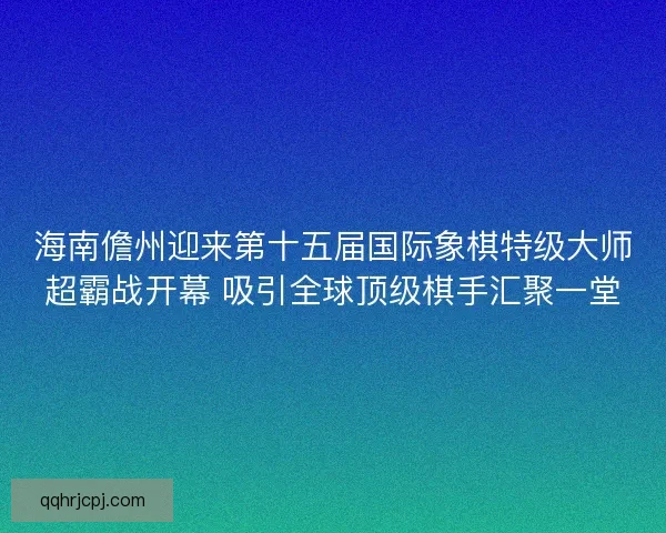 海南儋州迎来第十五届国际象棋特级大师超霸战开幕 吸引全球顶级棋手汇聚一堂